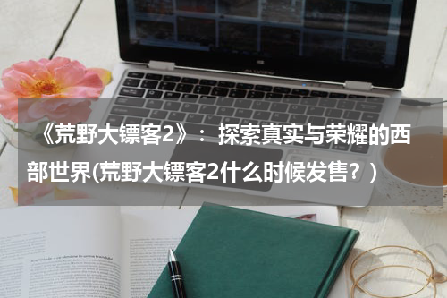  《荒野大镖客2》：探索真实与荣耀的西部世界(荒野大镖客2什么时候发售？)