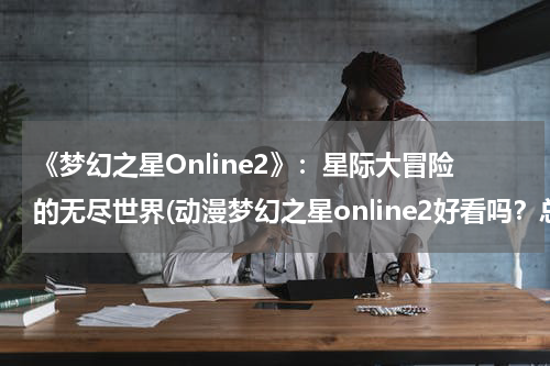 《梦幻之星Online2》：星际大冒险的无尽世界(动漫梦幻之星online2好看吗？总共多少集？)