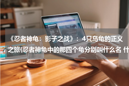 《忍者神龟：影子之战》：4只乌龟的正义之旅(忍者神龟中的那四个龟分别叫什么名 什么职业)