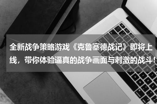 全新战争策略游戏《克鲁塞德战记》即将上线，带你体验逼真的战争画面与刺激的战斗！(有什么好玩的战争类的射击游戏，手游的？)