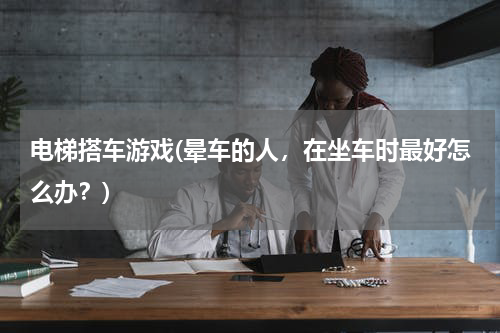 电梯搭车游戏(晕车的人，在坐车时最好怎么办？)
