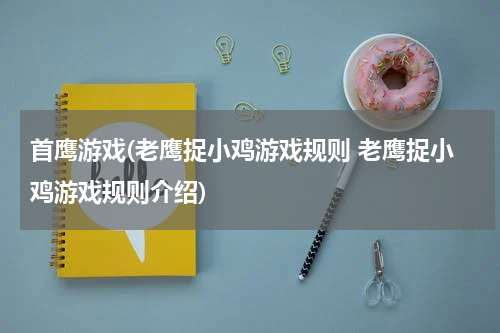 首鹰游戏(老鹰捉小鸡游戏规则 老鹰捉小鸡游戏规则介绍)