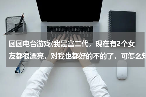 圆圆电台游戏(我是富二代，现在有2个女友都很漂亮，对我也都好的不的了，可怎么知道她们不是为我家庭好才在一起的，最)