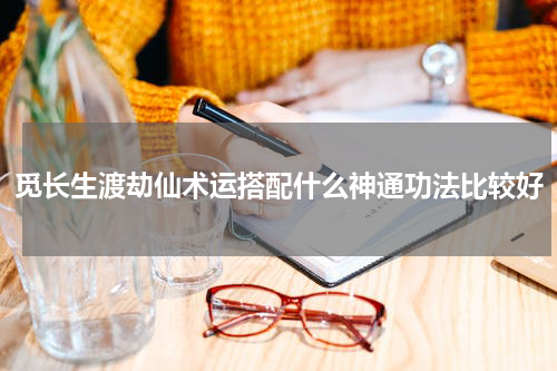 觅长生渡劫仙术运搭配什么神通功法比较好