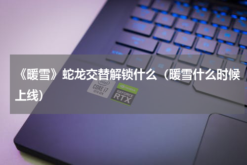 《暖雪》蛇龙交替解锁什么（暖雪什么时候上线）
