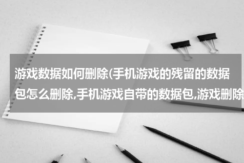 游戏数据如何删除(手机游戏的残留的数据包怎么删除,手机游戏自带的数据包,游戏删除了数据包还在,一直在提醒那。)