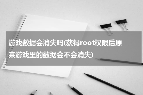 游戏数据会消失吗(获得root权限后原来游戏里的数据会不会消失)