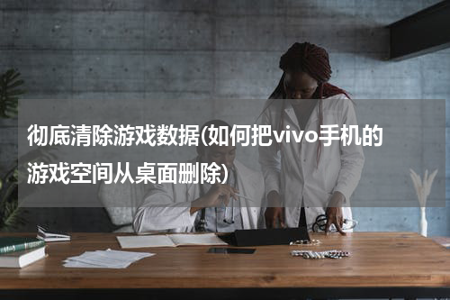 彻底清除游戏数据(如何把vivo手机的游戏空间从桌面删除)