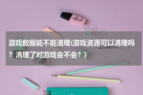 游戏数据能不能清理(游戏资源可以清理吗？清理了对游戏会不会？)