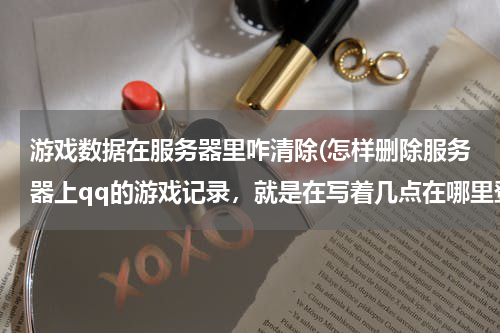 游戏数据在服务器里咋清除(怎样删除服务器上qq的游戏记录，就是在写着几点在哪里登陆那个)