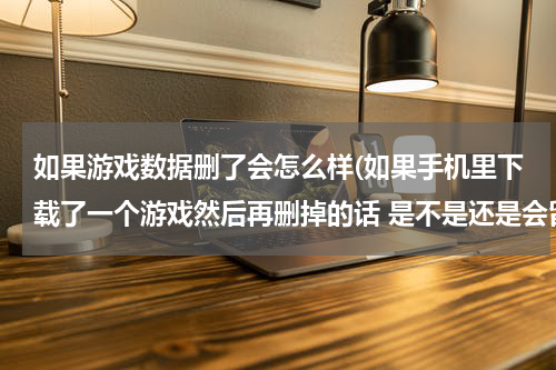 如果游戏数据删了会怎么样(如果手机里下载了一个游戏然后再删掉的话 是不是还是会留下痕迹占内存的？)