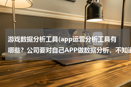 游戏数据分析工具(app运营分析工具有哪些？公司要对自己APP做数据分析，不知道用哪家的数据分析工具，求推荐？)