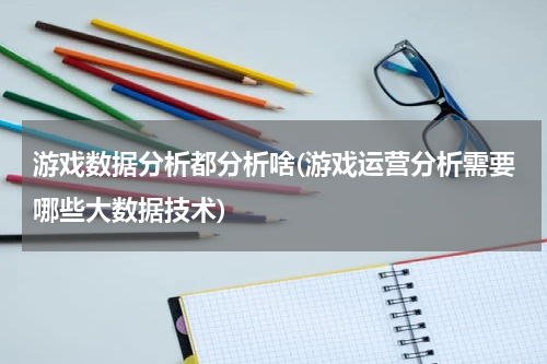 游戏数据分析都分析啥(游戏运营分析需要哪些大数据技术)