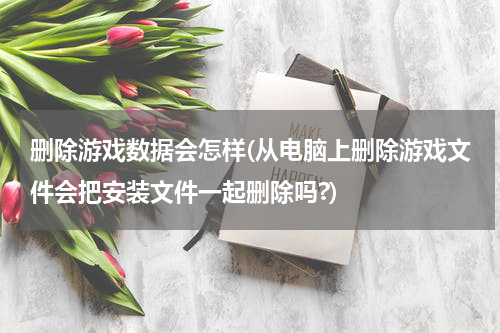 删除游戏数据会怎样(从电脑上删除游戏文件会把安装文件一起删除吗?)