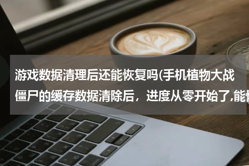 游戏数据清理后还能恢复吗(手机植物大战僵尸的缓存数据清除后，进度从零开始了,能恢复进度吗)