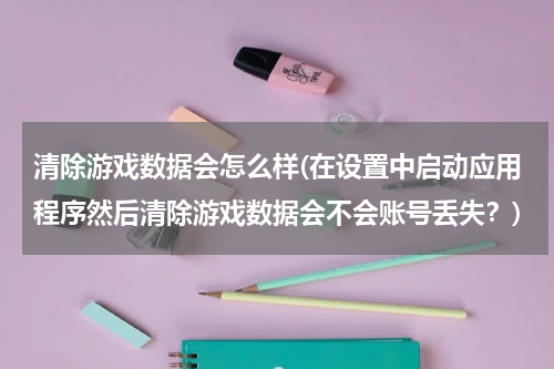 清除游戏数据会怎么样(在设置中启动应用程序然后清除游戏数据会不会账号丢失？)