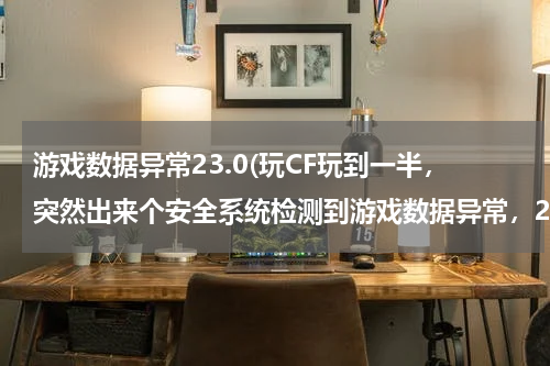 游戏数据异常23.0(玩CF玩到一半，突然出来个安全系统检测到游戏数据异常，23-0错误。然后就回到桌面了。怎么回事？一没开...)