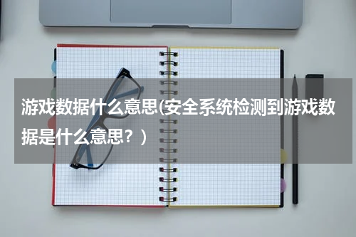 游戏数据什么意思(安全系统检测到游戏数据是什么意思？)