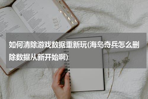 如何清除游戏数据重新玩(海岛奇兵怎么删除数据从新开始啊)
