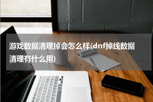 游戏数据清理掉会怎么样(dnf掉线数据清理有什么用)