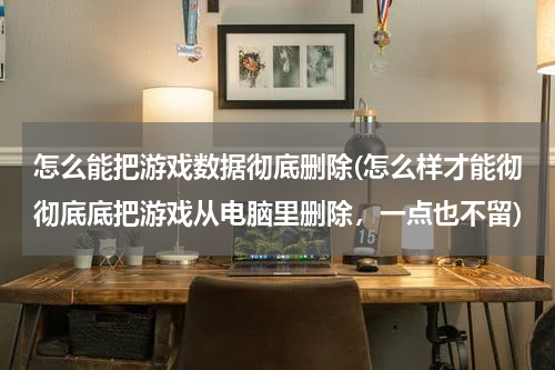 怎么能把游戏数据彻底删除(怎么样才能彻彻底底把游戏从电脑里删除，一点也不留)
