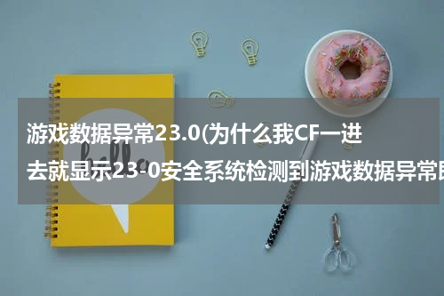 游戏数据异常23.0(为什么我CF一进去就显示23-0安全系统检测到游戏数据异常即将关闭客户端.进去好几次都是一样。)