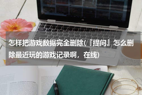 怎样把游戏数据完全删除(『提问』怎么删除最近玩的游戏记录啊，在线)