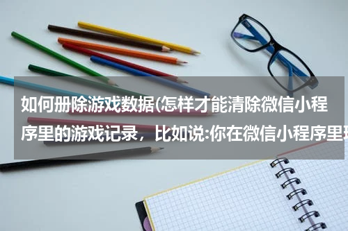 如何册除游戏数据(怎样才能清除微信小程序里的游戏记录，比如说:你在微信小程序里玩某个游戏有了历史记录了怎样才能删除了)