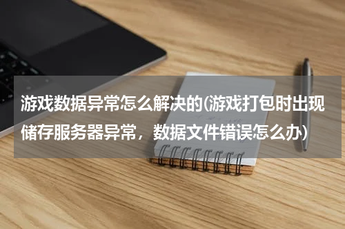游戏数据异常怎么解决的(游戏打包时出现储存服务器异常，数据文件错误怎么办)
