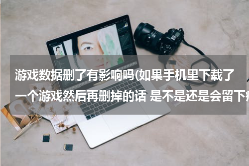 游戏数据删了有影响吗(如果手机里下载了一个游戏然后再删掉的话 是不是还是会留下痕迹占内存的？)