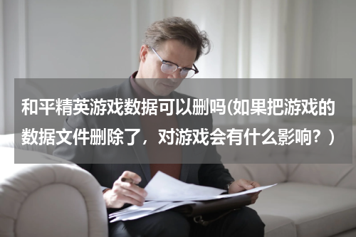 和平精英游戏数据可以删吗(如果把游戏的数据文件删除了，对游戏会有什么影响？)