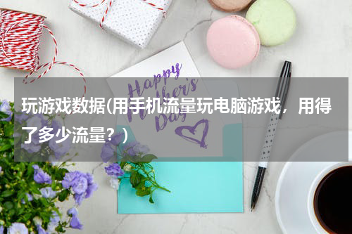 玩游戏数据(用手机流量玩电脑游戏，用得了多少流量？)
