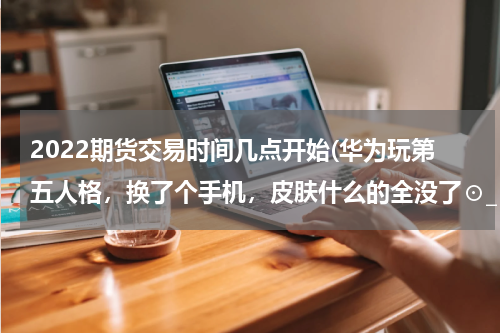 2022期货交易时间几点开始(华为玩第五人格，换了个手机，皮肤什么的全没了⊙_⊙没换华为号，只不过头像变了，名字也变了)