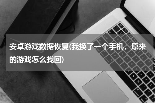 安卓游戏数据恢复(我换了一个手机，原来的游戏怎么找回)