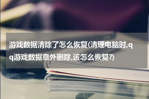 游戏数据清除了怎么恢复(清理电脑时,qq游戏数据意外删除,该怎么恢复?)