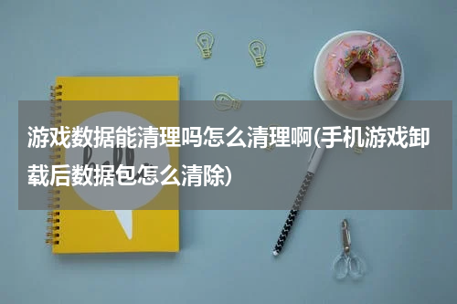 游戏数据能清理吗怎么清理啊(手机游戏卸载后数据包怎么清除)