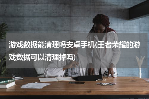 游戏数据能清理吗安卓手机(王者荣耀的游戏数据可以清理掉吗)
