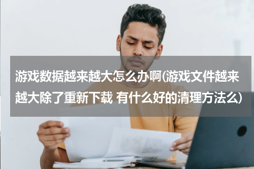 游戏数据越来越大怎么办啊(游戏文件越来越大除了重新下载 有什么好的清理方法么)