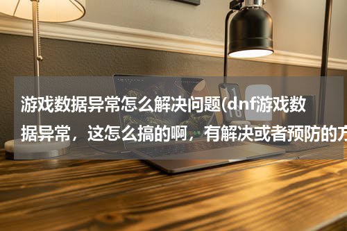 游戏数据异常怎么解决问题(dnf游戏数据异常，这怎么搞的啊，有解决或者预防的方法么？)