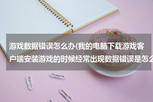 游戏数据错误怎么办(我的电脑下载游戏客户端安装游戏的时候经常出现数据错误是怎么回事啊?)