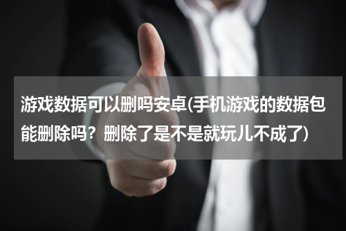 游戏数据可以删吗安卓(手机游戏的数据包能删除吗？删除了是不是就玩儿不成了)