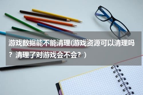 游戏数据能不能清理(游戏资源可以清理吗？清理了对游戏会不会？)