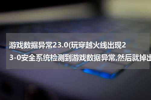 游戏数据异常23.0(玩穿越火线出现23-0安全系统检测到游戏数据异常,然后就掉出来了，怎么回事啊？(不是开G检测到非法模块那种）)
