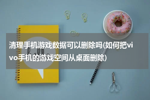 清理手机游戏数据可以删除吗(如何把vivo手机的游戏空间从桌面删除)