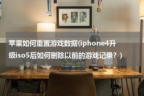 苹果如何重置游戏数据(iphone4升级iso5后如何删除以前的游戏记录？)
