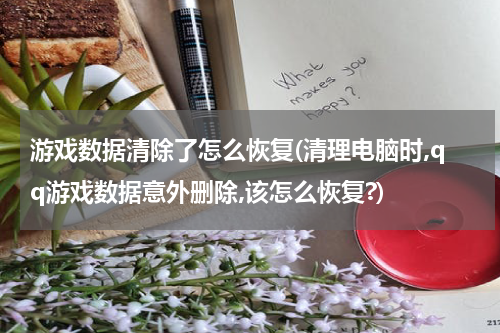 游戏数据清除了怎么恢复(清理电脑时,qq游戏数据意外删除,该怎么恢复?)