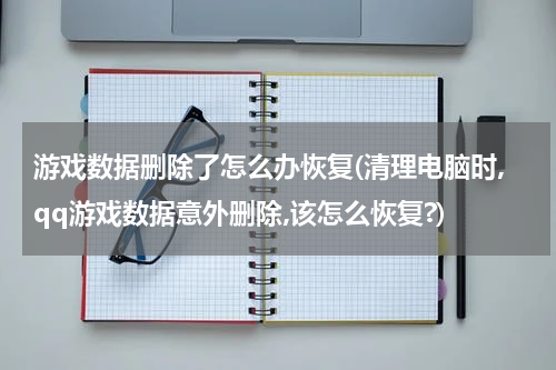 游戏数据删除了怎么办恢复(清理电脑时,qq游戏数据意外删除,该怎么恢复?)