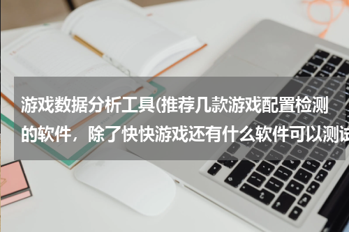 游戏数据分析工具(推荐几款游戏配置检测的软件，除了快快游戏还有什么软件可以测试)