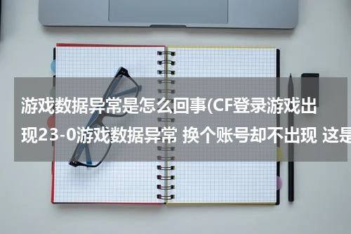 游戏数据异常是怎么回事(CF登录游戏出现23-0游戏数据异常 换个账号却不出现 这是怎么回事？)