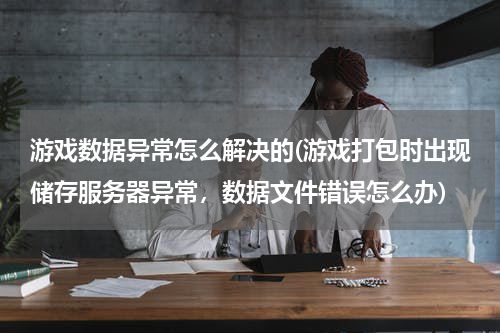 游戏数据异常怎么解决的(游戏打包时出现储存服务器异常，数据文件错误怎么办)